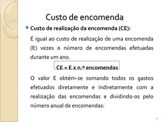 Custo de realização da encomenda (CE):
É igual ao custo de realização de uma encomenda
(E) vezes o número de encomendas efetuadas
durante um ano.
CE = E x n.º encomendas
O valor E obtém-se somando todos os gastos
efetuados diretamente e indiretamente com a
realização das encomendas e dividindo-os pelo
número anual de encomendas:
Custo de encomendaCusto de encomenda
126
 