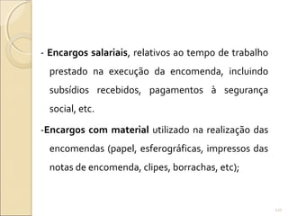 - Encargos salariais, relativos ao tempo de trabalho
prestado na execução da encomenda, incluindo
subsídios recebidos, pagamentos à segurança
social, etc.
-Encargos com material utilizado na realização das
encomendas (papel, esferográficas, impressos das
notas de encomenda, clipes, borrachas, etc);
127
 