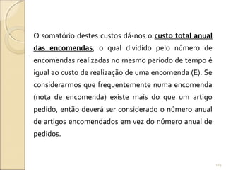 O somatório destes custos dá-nos o custo total anual
das encomendas, o qual dividido pelo número de
encomendas realizadas no mesmo período de tempo é
igual ao custo de realização de uma encomenda (E). Se
considerarmos que frequentemente numa encomenda
(nota de encomenda) existe mais do que um artigo
pedido, então deverá ser considerado o número anual
de artigos encomendados em vez do número anual de
pedidos.
129
 