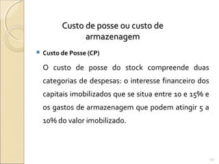 Custo de posse ou custo deCusto de posse ou custo de
armazenagemarmazenagem
 Custo de Posse (CP)
O custo de posse do stock compreende duas
categorias de despesas: o interesse financeiro dos
capitais imobilizados que se situa entre 10 e 15% e
os gastos de armazenagem que podem atingir 5 a
10% do valor imobilizado.
130
 