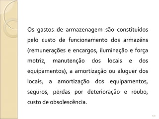 Os gastos de armazenagem são constituídos
pelo custo de funcionamento dos armazéns
(remunerações e encargos, iluminação e força
motriz, manutenção dos locais e dos
equipamentos), a amortização ou aluguer dos
locais, a amortização dos equipamentos,
seguros, perdas por deterioração e roubo,
custo de obsolescência.
131
 