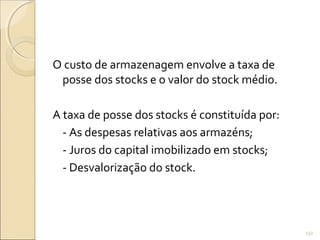 O custo de armazenagem envolve a taxa de
posse dos stocks e o valor do stock médio.
A taxa de posse dos stocks é constituída por:
- As despesas relativas aos armazéns;
- Juros do capital imobilizado em stocks;
- Desvalorização do stock.
132
 