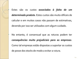 • Estes são os custos associados à falta de um
determinado produto. Estes custos são muito difíceis de
calcular e em muitos casos não passam de estimativas,
devendo por isso ser utilizados com algum cuidado.
• No entanto, é consensual que as roturas podem ter
consequências muito prejudiciais para as empresas.
Como tal empresas estão dispostas a suportar os custos
de posse dos stocks de modo a evitar a rutura.
134
 