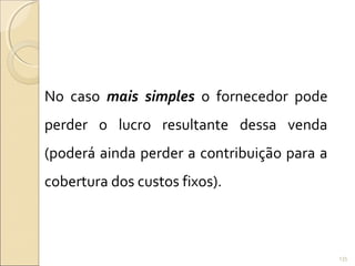No caso mais simples o fornecedor pode
perder o lucro resultante dessa venda
(poderá ainda perder a contribuição para a
cobertura dos custos fixos).
135
 