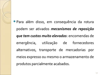 Para além disso, em consequência da rotura
podem ser ativados mecanismos de reposição
que tem custos muito elevados: encomendas de
emergência, utilização de fornecedores
alternativos, transporte de mercadorias por
meios expresso ou mesmo o armazenamento de
produtos parcialmente acabados.
137
 