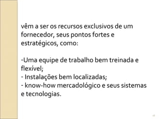 vêm a ser os recursos exclusivos de um
fornecedor, seus pontos fortes e
estratégicos, como:
-Uma equipe de trabalho bem treinada e
flexível;
- Instalações bem localizadas;
- know-how mercadológico e seus sistemas
e tecnologias.
16
 
