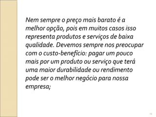 Nem sempre o preço mais barato é a
melhor opção, pois em muitos casos isso
representa produtos e serviços de baixa
qualidade. Devemos sempre nos preocupar
com o custo-benefício: pagar um pouco
mais por um produto ou serviço que terá
uma maior durabilidade ou rendimento
pode ser o melhor negócio para nossa
empresa;
19
 