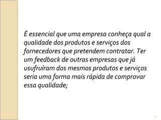 É essencial que uma empresa conheça qual a
qualidade dos produtos e serviços dos
fornecedores que pretendem contratar. Ter
um feedback de outras empresas que já
usufruíram dos mesmos produtos e serviços
seria uma forma mais rápida de comprovar
essa qualidade;
21
 