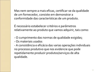 Mas nem sempre a mais eficaz, certificar-se da qualidade
de um fornecedor, consiste em demonstrar a
conformidade das características de um produto.
É necessário estabelecer critérios e parâmetros
relativamente ao produto que vamos adquirir, tais como:
- O cumprimento das normas de qualidade exigidas;
- Os materiais usados
- A consistência e eficácia das varias operações individuais
no processo produtivo que nos evidencie que pode
repetidamente produzir produtos/serviços de alta
qualidade.
22
 