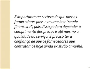 É importante ter certeza de que nossos
fornecedores possuem uma boa “saúde
financeira”, pois disso poderá depender o
cumprimento dos prazos e até mesmo a
qualidade do serviço. É preciso ter a
confiança de que os fornecedores que
contratamos hoje ainda existirão amanhã.
24
 