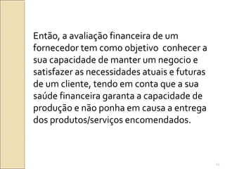 Então, a avaliação financeira de um
fornecedor tem como objetivo conhecer a
sua capacidade de manter um negocio e
satisfazer as necessidades atuais e futuras
de um cliente, tendo em conta que a sua
saúde financeira garanta a capacidade de
produção e não ponha em causa a entrega
dos produtos/serviços encomendados.
25
 
