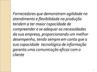 Fornecedores que demonstram agilidade no
atendimento e flexibilidade na produção
tendem a ter maior capacidade de
compreender e se adequar as necessidades
da sua empresa, proporcionando um melhor
desempenho, tendo sempre em conta que a
sua capacidade tecnológica de informação
garanta uma comunicação eficaz com o
cliente
27
 