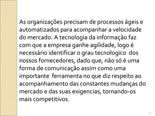 As organizações precisam de processos ágeis e
automatizados para acompanhar a velocidade
do mercado. A tecnologia da informação faz
com que a empresa ganhe agilidade, logo é
necessário identificar o grau tecnologico dos
nossos fornecedores, dado que, não só é uma
forma de comunicação assim como uma
importante ferramenta no que diz respeito ao
acompanhamento das constantes mudanças do
mercado e das suas exigencias, tornando-os
mais competitivos.
29
 