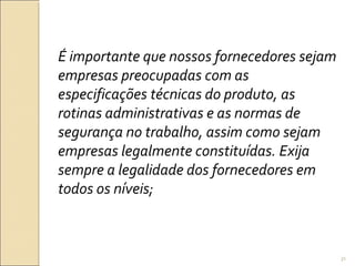 É importante que nossos fornecedores sejam
empresas preocupadas com as
especificações técnicas do produto, as
rotinas administrativas e as normas de
segurança no trabalho, assim como sejam
empresas legalmente constituídas. Exija
sempre a legalidade dos fornecedores em
todos os níveis;
31
 