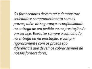 Os fornecedores devem ter e demonstrar
seriedade e comprometimento com os
prazos, além de segurança e confiabilidade
na entrega de um pedido ou na prestação de
um serviço. Executar sempre o combinado
na entrega ou na prestação, e cumprir
rigorosamente com os prazos são
diferenciais que devemos cobrar sempre de
nossos fornecedores;
41
 