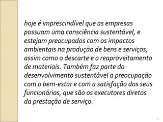 hoje é imprescindível que as empresas
possuam uma consciência sustentável, e
estejam preocupados com os impactos
ambientais na produção de bens e serviços,
assim como o descarte e o reaproveitamento
de materiais. Também faz parte do
desenvolvimento sustentável a preocupação
com o bem-estar e com a satisfação dos seus
funcionários, que são os executores diretos
da prestação de serviço.
43
 