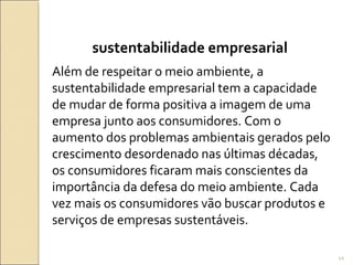 sustentabilidade empresarial
Além de respeitar o meio ambiente, a
sustentabilidade empresarial tem a capacidade
de mudar de forma positiva a imagem de uma
empresa junto aos consumidores. Com o
aumento dos problemas ambientais gerados pelo
crescimento desordenado nas últimas décadas,
os consumidores ficaram mais conscientes da
importância da defesa do meio ambiente. Cada
vez mais os consumidores vão buscar produtos e
serviços de empresas sustentáveis.
44
 