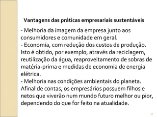 Vantagens das práticas empresariais sustentáveis
- Melhoria da imagem da empresa junto aos
consumidores e comunidade em geral.
- Economia, com redução dos custos de produção.
Isto é obtido, por exemplo, através da reciclagem,
reutilização da água, reaproveitamento de sobras de
matéria-prima e medidas de economia de energia
elétrica.
- Melhoria nas condições ambientais do planeta.
Afinal de contas, os empresários possuem filhos e
netos que viverão num mundo futuro melhor ou pior,
dependendo do que for feito na atualidade.
45
 