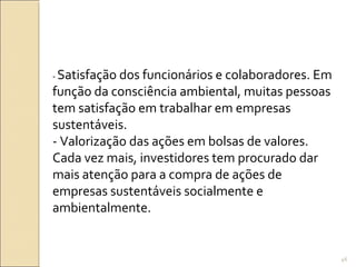 - Satisfação dos funcionários e colaboradores. Em
função da consciência ambiental, muitas pessoas
tem satisfação em trabalhar em empresas
sustentáveis.
- Valorização das ações em bolsas de valores.
Cada vez mais, investidores tem procurado dar
mais atenção para a compra de ações de
empresas sustentáveis socialmente e
ambientalmente.
46
 
