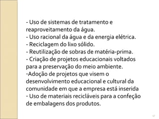 - Uso de sistemas de tratamento e
reaproveitamento da água.
- Uso racional da água e da energia elétrica.
- Reciclagem do lixo sólido.
- Reutilização de sobras de matéria-prima.
- Criação de projetos educacionais voltados
para a preservação do meio ambiente.
-Adoção de projetos que visem o
desenvolvimento educacional e cultural da
comunidade em que a empresa está inserida
- Uso de materiais recicláveis para a confeção
de embalagens dos produtos.
47
 
