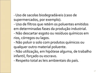 - Uso de sacolas biodegradáveis (caso de
supermercados, por exemplo).
- Uso de filtros que retém os poluentes emitidos
em determinadas fases da produção industrial.
- Não descartar esgoto ou resíduos químicos em
rios, córregos ou lagos.
- Não poluir o solo com produtos químicos ou
qualquer outro material poluente.
- Não utilização, em hipótese alguma, de trabalho
infantil, forçado ou escravo.
- Respeito total as leis ambientais do país.
48
 