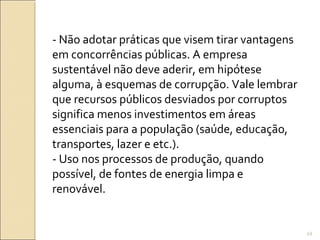 - Não adotar práticas que visem tirar vantagens
em concorrências públicas. A empresa
sustentável não deve aderir, em hipótese
alguma, à esquemas de corrupção. Vale lembrar
que recursos públicos desviados por corruptos
significa menos investimentos em áreas
essenciais para a população (saúde, educação,
transportes, lazer e etc.).
- Uso nos processos de produção, quando
possível, de fontes de energia limpa e
renovável.
49
 