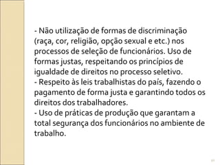 - Não utilização de formas de discriminação
(raça, cor, religião, opção sexual e etc.) nos
processos de seleção de funcionários. Uso de
formas justas, respeitando os princípios de
igualdade de direitos no processo seletivo.
- Respeito às leis trabalhistas do país, fazendo o
pagamento de forma justa e garantindo todos os
direitos dos trabalhadores.
- Uso de práticas de produção que garantam a
total segurança dos funcionários no ambiente de
trabalho.
50
 