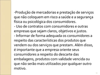 -Produção de mercadorias e prestação de serviços
que não coloquem em risco a saúde e a segurança
física ou psicológica dos consumidores.
- Uso de contratos com consumidores e outras
empresas que sejam claros, objetivos e justos.
- Informar de forma adequada os consumidores a
respeito das características dos produtos que
vendem ou dos serviços que prestam. Além disso,
é importante que a empresa oriente seus
consumidores a respeito do descarte das
embalagens, produtos com validade vencida ou
que não serão mais utilizados por qualquer outro
motivo.
51
 