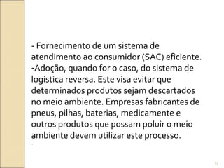 - Fornecimento de um sistema de
atendimento ao consumidor (SAC) eficiente.
-Adoção, quando for o caso, do sistema de
logística reversa. Este visa evitar que
determinados produtos sejam descartados
no meio ambiente. Empresas fabricantes de
pneus, pilhas, baterias, medicamente e
outros produtos que possam poluir o meio
ambiente devem utilizar este processo.
-
52
 