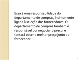 Essa é uma responsabilidade do
departamento de compras, intimamente
ligada à seleção dos fornecedores. O
departamento de compras também é
responsável por negociar o preço, e
tentará obter o melhor preço junto ao
fornecedor.
54
 
