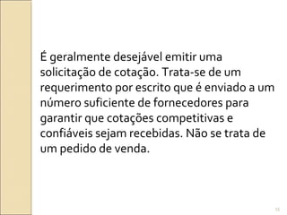 É geralmente desejável emitir uma
solicitação de cotação. Trata-se de um
requerimento por escrito que é enviado a um
número suficiente de fornecedores para
garantir que cotações competitivas e
confiáveis sejam recebidas. Não se trata de
um pedido de venda.
55
 