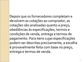Depois que os fornecedores completam e
devolvem as cotações ao comprador, as
cotações são analisadas quanto a preço,
obediências às especificações, termos e
condições de venda, entrega e termos de
pagamento. Para itens cujas especificações
podem ser descritas precisamente, a escolha
é provavelmente feita com base no preço,
entrega e termos de venda.
56
 