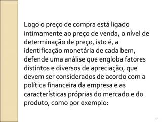 Logo o preço de compra está ligado
intimamente ao preço de venda, o nível de
determinação de preço, isto é, a
identificação monetária de cada bem,
defende uma análise que engloba fatores
distintos e diversos de apreciação, que
devem ser considerados de acordo com a
política financeira da empresa e as
características próprias do mercado e do
produto, como por exemplo:
57
 