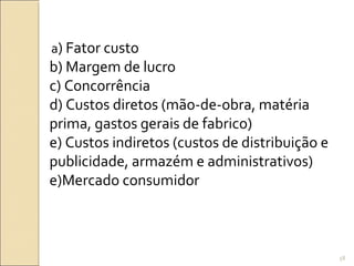 a) Fator custo
b) Margem de lucro
c) Concorrência
d) Custos diretos (mão-de-obra, matéria
prima, gastos gerais de fabrico)
e) Custos indiretos (custos de distribuição e
publicidade, armazém e administrativos)
e)Mercado consumidor
58
 