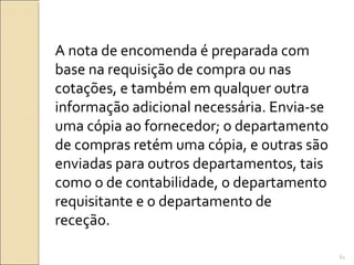 A nota de encomenda é preparada com
base na requisição de compra ou nas
cotações, e também em qualquer outra
informação adicional necessária. Envia-se
uma cópia ao fornecedor; o departamento
de compras retém uma cópia, e outras são
enviadas para outros departamentos, tais
como o de contabilidade, o departamento
requisitante e o departamento de
receção.
61
 