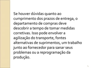 Se houver dúvidas quanto ao
cumprimento dos prazos de entrega, o
departamento de compras deve
descobrir a tempo de tomar medidas
corretivas. Isso pode envolver a
agilização do transporte, fontes
alternativas de suprimentos, um trabalho
junto ao fornecedor para sanar seus
problemas ou a reprogramação da
produção.
64
 