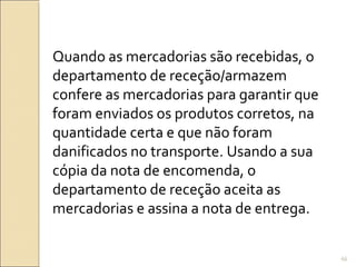 Quando as mercadorias são recebidas, o
departamento de receção/armazem
confere as mercadorias para garantir que
foram enviados os produtos corretos, na
quantidade certa e que não foram
danificados no transporte. Usando a sua
cópia da nota de encomenda, o
departamento de receção aceita as
mercadorias e assina a nota de entrega.
66
 