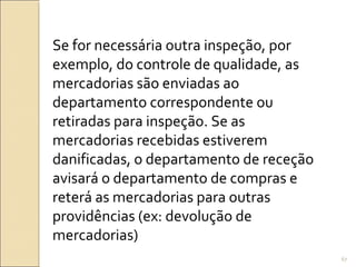 Se for necessária outra inspeção, por
exemplo, do controle de qualidade, as
mercadorias são enviadas ao
departamento correspondente ou
retiradas para inspeção. Se as
mercadorias recebidas estiverem
danificadas, o departamento de receção
avisará o departamento de compras e
reterá as mercadorias para outras
providências (ex: devolução de
mercadorias)
67
 