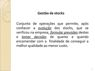 Gestão de stocks
Conjunto de operações que permite, após
conhecer a evolução dos stocks, que se
verificou na empresa, formular previsões destes
e tomar decisões de quanto e quando
encomendar com a finalidade de conseguir a
melhor qualidade ao menor custo.
73
 