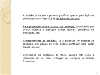 › A existência de stock pode-se justificar apenas pela legítima
preocupação em fazer face às variações de consumo;
› Para prevenção contra atrasos nas entregas, provocados por
avarias durante a produção, greves laborais, problemas no
transporte, etc;
› Armazenamento de produtos, se a produção for superior ao
consumo, em alturas de crise poderá contribuir para evitar
tensões sociais;
› Beneficia-se da existência de stock, quando este evita o
incómodo de se fazer entregas ou compras demasiado
frequentes.
76
 