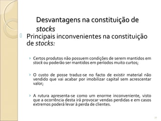 Desvantagens na constituição deDesvantagens na constituição de
stocksstocks
 Principais inconvenientes na constituição
de stocks:
› Certos produtos não possuem condições de serem mantidos em
stock ou poderão ser mantidos em períodos muito curtos;
› O custo de posse traduz-se no facto de existir material não
vendido que vai acabar por imobilizar capital sem acrescentar
valor;
› A rutura apresenta-se como um enorme inconveniente, visto
que a ocorrência desta irá provocar vendas perdidas e em casos
extremos poderá levar à perda de clientes.
77
 