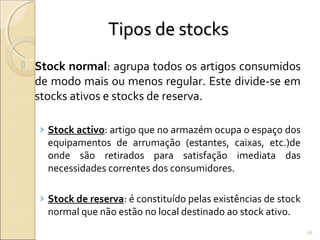 Tipos de stocksTipos de stocks
 Stock normal: agrupa todos os artigos consumidos
de modo mais ou menos regular. Este divide-se em
stocks ativos e stocks de reserva.
› Stock activo: artigo que no armazém ocupa o espaço dos
equipamentos de arrumação (estantes, caixas, etc.)de
onde são retirados para satisfação imediata das
necessidades correntes dos consumidores.
› Stock de reserva: é constituído pelas existências de stock
normal que não estão no local destinado ao stock ativo.
78
 