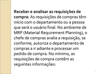 Receber e analisar as requisições de
compra: As requisições de compras têm
início com o departamento ou a pessoa
que será o usuário final. No ambiente de
MRP (Material Requirement Planning), o
chefe de compras avalia a requisição, se
conforme, autoriza o departamento de
compras a ir adiante e processar um
pedido de compra. No mínimo, as
requisições de compra contêm as
seguintes informações:
.
8
 