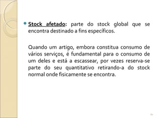 Stock afetado: parte do stock global que se
encontra destinado a fins específicos.
Quando um artigo, embora constitua consumo de
vários serviços, é fundamental para o consumo de
um deles e está a escassear, por vezes reserva-se
parte do seu quantitativo retirando-a do stock
normal onde fisicamente se encontra.
80
 