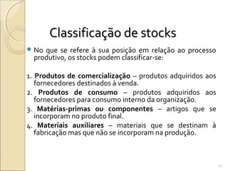 Classificação de stocksClassificação de stocks
 No que se refere à sua posição em relação ao processo
produtivo, os stocks podem classificar-se:
1. Produtos de comercialização – produtos adquiridos aos
fornecedores destinados à venda.
2. Produtos de consumo – produtos adquiridos aos
fornecedores para consumo interno da organização.
3. Matérias-primas ou componentes – artigos que se
incorporam no produto final.
4. Materiais auxiliares – materiais que se destinam à
fabricação mas que não se incorporam na produção.
81
 