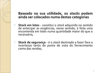 Baseado na sua utilidade, os stocks podem
ainda ser colocados numa destas categorias
• Stock em lotes - constitui o stock adquirido no sentido
de antecipar as exigências, nesse sentido, é feita uma
encomenda em lotes numa quantidade maior do que o
necessário;
• Stock de segurança - é o stock destinado a fazer face a
incertezas tanto do ponto de vista do fornecimento
como das vendas;
82
 