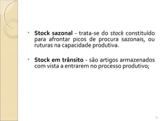 • Stock sazonal - trata-se do stock constituído
para afrontar picos de procura sazonais, ou
ruturas na capacidade produtiva.
• Stock em trânsito - são artigos armazenados
com vista a entrarem no processo produtivo;
83
 