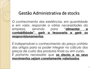 Gestão Administrativa de stocksGestão Administrativa de stocks
O conhecimento das existências, em quantidade
e em valor, responde a várias necessidades da
empresa, servindo para “alimentar a
contabilidade”, gerir a tesouraria e gerir os
reaprovisionamentos.
É indispensável o conhecimento do preço unitário
dos artigos para os poder integrar no cálculo dos
preços de custo dos produtos finais ou em curso.
É portanto necessário que os stocks e os seus
movimentos sejam corretamente valorizados.
86
 