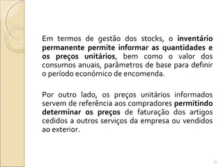 Em termos de gestão dos stocks, o inventário
permanente permite informar as quantidades e
os preços unitários, bem como o valor dos
consumos anuais, parâmetros de base para definir
o período económico de encomenda.
Por outro lado, os preços unitários informados
servem de referência aos compradores permitindo
determinar os preços de faturação dos artigos
cedidos a outros serviços da empresa ou vendidos
ao exterior.
87
 