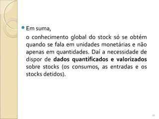 Em suma,
o conhecimento global do stock só se obtém
quando se fala em unidades monetárias e não
apenas em quantidades. Daí a necessidade de
dispor de dados quantificados e valorizados
sobre stocks (os consumos, as entradas e os
stocks detidos).
88
 